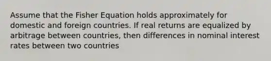 Assume that the Fisher Equation holds approximately for domestic and foreign countries. If real returns are equalized by arbitrage between countries, then differences in nominal interest rates between two countries