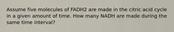 Assume five molecules of FADH2 are made in the citric acid cycle in a given amount of time. How many NADH are made during the same time interval?