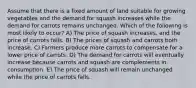 Assume that there is a fixed amount of land suitable for growing vegetables and the demand for squash increases while the demand for carrots remains unchanged. Which of the following is most likely to occur? A) The price of squash increases, and the price of carrots falls. B) The prices of squash and carrots both increase. C) Farmers produce more carrots to compensate for a lower price of carrots. D) The demand for carrots will eventually increase because carrots and squash are complements in consumption. E) The price of squash will remain unchanged while the price of carrots falls.