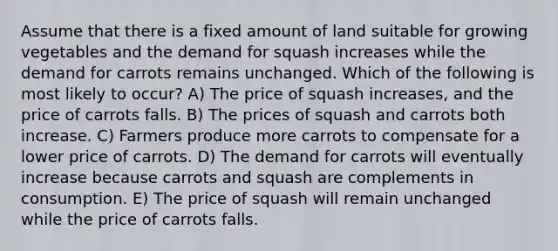 Assume that there is a fixed amount of land suitable for growing vegetables and the demand for squash increases while the demand for carrots remains unchanged. Which of the following is most likely to occur? A) The price of squash increases, and the price of carrots falls. B) The prices of squash and carrots both increase. C) Farmers produce more carrots to compensate for a lower price of carrots. D) The demand for carrots will eventually increase because carrots and squash are complements in consumption. E) The price of squash will remain unchanged while the price of carrots falls.