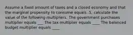 Assume a fixed amount of taxes and a closed economy and that the marginal propensity to consume equals .5, calculate the value of the following multipliers. The government purchases multiplier equals ___ The tax multiplier equals ____ The balanced budget multiplier equals ____