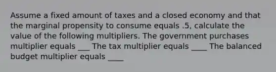 Assume a fixed amount of taxes and a closed economy and that the marginal propensity to consume equals .5, calculate the value of the following multipliers. The government purchases multiplier equals ___ The tax multiplier equals ____ The balanced budget multiplier equals ____