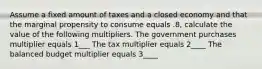 Assume a fixed amount of taxes and a closed economy and that the marginal propensity to consume equals .8, calculate the value of the following multipliers. The government purchases multiplier equals 1___ The tax multiplier equals 2____ The balanced budget multiplier equals 3____