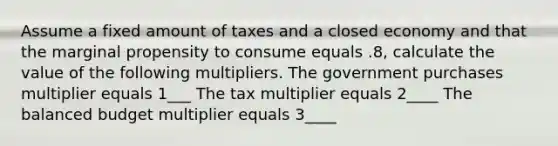 Assume a fixed amount of taxes and a closed economy and that the marginal propensity to consume equals .8, calculate the value of the following multipliers. The government purchases multiplier equals 1___ The tax multiplier equals 2____ The balanced budget multiplier equals 3____