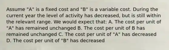 Assume​ "A" is a fixed cost and​ "B" is a variable cost. During the current year the level of activity has​ decreased, but is still within the relevant range. We would expect​ that: A. The cost per unit of​ "A" has remained unchanged B. The cost per unit of B has remained unchanged C. The cost per unit of​ "A" has decreased D. The cost per unit of​ "B" has decreased