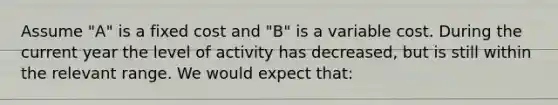 Assume​ "A" is a fixed cost and​ "B" is a variable cost. During the current year the level of activity has​ decreased, but is still within the relevant range. We would expect​ that: