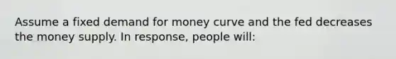 Assume a fixed demand for money curve and the fed decreases the money supply. In response, people will: