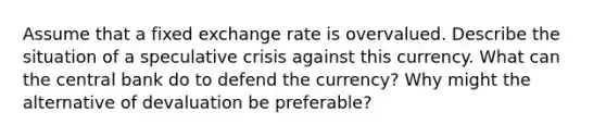 Assume that a fixed exchange rate is overvalued. Describe the situation of a speculative crisis against this currency. What can the central bank do to defend the currency? Why might the alternative of devaluation be preferable?