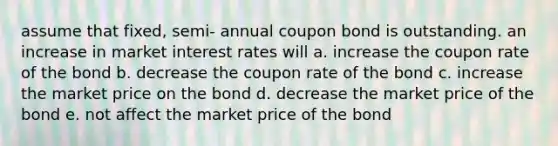 assume that fixed, semi- annual coupon bond is outstanding. an increase in market interest rates will a. increase the coupon rate of the bond b. decrease the coupon rate of the bond c. increase the market price on the bond d. decrease the market price of the bond e. not affect the market price of the bond