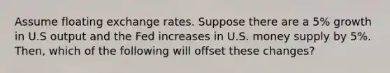 Assume floating exchange rates. Suppose there are a 5% growth in U.S output and the Fed increases in U.S. money supply by 5%. Then, which of the following will offset these changes?