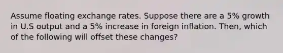 Assume floating exchange rates. Suppose there are a 5% growth in U.S output and a 5% increase in foreign inflation. Then, which of the following will offset these changes?