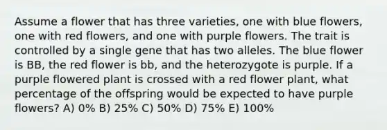 Assume a flower that has three varieties, one with blue flowers, one with red flowers, and one with purple flowers. The trait is controlled by a single gene that has two alleles. The blue flower is BB, the red flower is bb, and the heterozygote is purple. If a purple flowered plant is crossed with a red flower plant, what percentage of the offspring would be expected to have purple flowers? A) 0% B) 25% C) 50% D) 75% E) 100%