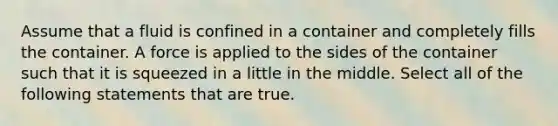 Assume that a fluid is confined in a container and completely fills the container. A force is applied to the sides of the container such that it is squeezed in a little in the middle. Select all of the following statements that are true.