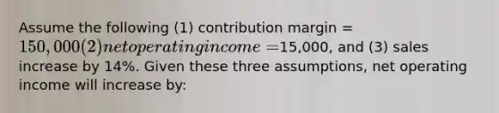 Assume the following (1) contribution margin = 150,000 (2) net operating income =15,000, and (3) sales increase by 14%. Given these three assumptions, net operating income will increase by: