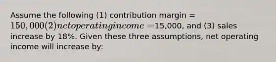 Assume the following (1) contribution margin = 150,000 (2) net operating income =15,000, and (3) sales increase by 18%. Given these three assumptions, net operating income will increase by: