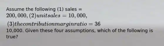 Assume the following (1) sales = 200,000, (2) unit sales = 10,000, (3) the contribution margin ratio = 36%, and (4) net operating income =10,000. Given these four assumptions, which of the following is true?