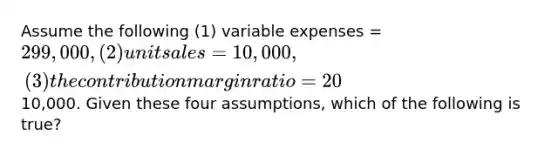 Assume the following (1) variable expenses = 299,000, (2) unit sales = 10,000, (3) the contribution margin ratio = 20%, and (4) net operating income =10,000. Given these four assumptions, which of the following is true?