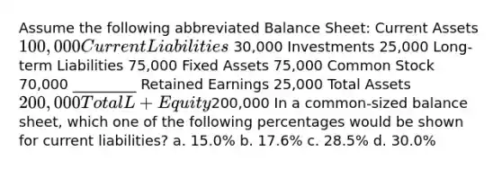 Assume the following abbreviated Balance Sheet: Current Assets 100,000 Current Liabilities 30,000 Investments 25,000 Long-term Liabilities 75,000 Fixed Assets 75,000 Common Stock 70,000 _________ Retained Earnings 25,000 Total Assets 200,000 Total L + Equity200,000 In a common-sized balance sheet, which one of the following percentages would be shown for current liabilities? a. 15.0% b. 17.6% c. 28.5% d. 30.0%