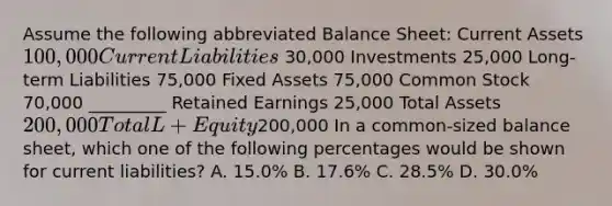 Assume the following abbreviated Balance Sheet: Current Assets 100,000 Current Liabilities 30,000 Investments 25,000 Long-term Liabilities 75,000 Fixed Assets 75,000 Common Stock 70,000 _________ Retained Earnings 25,000 Total Assets 200,000 Total L + Equity200,000 In a common-sized balance sheet, which one of the following percentages would be shown for current liabilities? A. 15.0% B. 17.6% C. 28.5% D. 30.0%