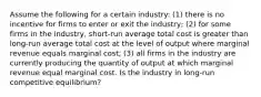 Assume the following for a certain industry: (1) there is no incentive for firms to enter or exit the industry; (2) for some firms in the industry, short-run average total cost is greater than long-run average total cost at the level of output where marginal revenue equals marginal cost; (3) all firms in the industry are currently producing the quantity of output at which marginal revenue equal marginal cost. Is the industry in long-run competitive equilibrium?