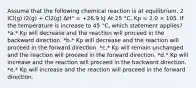 Assume that the following chemical reaction is at equilibrium. 2 ICl(g) I2(g) + Cl2(g) ΔH° = +26.9 kJ At 25 °C, Kp = 2.0 × 105. If the temperature is increase to 45 °C, which statement applies? *a.* Kp will decrease and the reaction will proceed in the backward direction. *b.* Kp will decrease and the reaction will proceed in the forward direction. *c.* Kp will remain unchanged and the reaction will proceed in the forward direction. *d.* Kp will increase and the reaction will proceed in the backward direction. *e.* Kp will increase and the reaction will proceed in the forward direction.