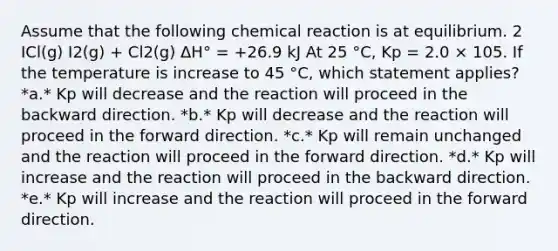 Assume that the following chemical reaction is at equilibrium. 2 ICl(g) I2(g) + Cl2(g) ΔH° = +26.9 kJ At 25 °C, Kp = 2.0 × 105. If the temperature is increase to 45 °C, which statement applies? *a.* Kp will decrease and the reaction will proceed in the backward direction. *b.* Kp will decrease and the reaction will proceed in the forward direction. *c.* Kp will remain unchanged and the reaction will proceed in the forward direction. *d.* Kp will increase and the reaction will proceed in the backward direction. *e.* Kp will increase and the reaction will proceed in the forward direction.