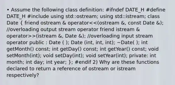 • Assume the following class definition: #ifndef DATE_H #define DATE_H #include using std::ostream; using std::istream; class Date ( friend ostream & operator >(istream &, Date &); //overloading input stream operator public : Date ( ); Date (int, int, int); ~Date( ); int getMonth() const; int getDay() const; int getYear() const; void setMonth(int); void setDay(int); void setYear(int); private: int month; int day; int year; ); #endif 2) Why are these functions declared to return a reference of ostream or istream respectively?