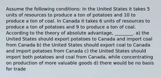 Assume the following conditions: In the United States it takes 5 units of resources to produce a ton of potatoes and 10 to produce a ton of coal. In Canada it takes 6 units of resources to produce a ton of potatoes and 9 to produce a ton of coal. According to the theory of absolute advantage, ________. a) the United States should export potatoes to Canada and import coal from Canada b) the United States should export coal to Canada and import potatoes from Canada c) the United States should import both potatoes and coal from Canada, while concentrating on production of more valuable goods d) there would be no basis for trade