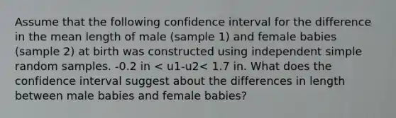 Assume that the following confidence interval for the difference in the mean length of male (sample 1) and female babies (sample 2) at birth was constructed using independent simple random samples. -0.2 in < u1-u2< 1.7 in. What does the confidence interval suggest about the differences in length between male babies and female babies?