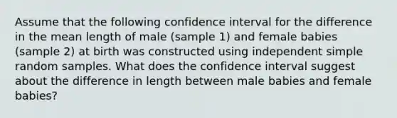 Assume that the following confidence interval for the difference in the mean length of male​ (sample 1) and female babies​ (sample 2) at birth was constructed using independent simple random samples. What does the confidence interval suggest about the difference in length between male babies and female​ babies?