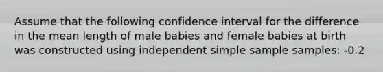 Assume that the following confidence interval for the difference in the mean length of male babies and female babies at birth was constructed using independent simple sample samples: -0.2<u1-u2<2.7. What does the confidence interval suggest about the difference in length between male babies and female babies?