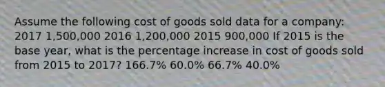 Assume the following cost of goods sold data for a company: 2017 1,500,000 2016 1,200,000 2015 900,000 If 2015 is the base year, what is the percentage increase in cost of goods sold from 2015 to 2017? 166.7% 60.0% 66.7% 40.0%