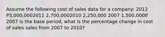 Assume the following cost of sales data for a company: 2012 P3,000,0002011 2,700,0002010 2,250,000 2007 1,500,000If 2007 is the base period, what is the percentage change in cost of sales sales from 2007 to 2010?