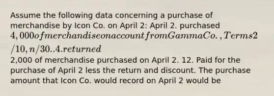 Assume the following data concerning a purchase of merchandise by Icon Co. on April 2: April 2. purchased 4,000 of merchandise on account from Gamma Co., Terms 2/10, n/30.. 4. returned2,000 of merchandise purchased on April 2. 12. Paid for the purchase of April 2 less the return and discount. The purchase amount that Icon Co. would record on April 2 would be