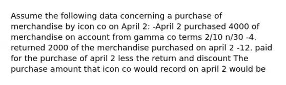 Assume the following data concerning a purchase of merchandise by icon co on April 2: -April 2 purchased 4000 of merchandise on account from gamma co terms 2/10 n/30 -4. returned 2000 of the merchandise purchased on april 2 -12. paid for the purchase of april 2 less the return and discount The purchase amount that icon co would record on april 2 would be