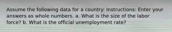 Assume the following data for a country: Instructions: Enter your answers as whole numbers. a. What is the size of the labor force? b. What is the official unemployment rate?