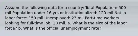 Assume the following data for a country: Total Population: 500 mil Population under 16 yrs or institutionalized: 120 mil Not in labor force: 150 mil Unemployed: 23 mil Part-time workers looking for full-time job: 10 mil. a. What is the size of the labor force? b. What is the official unemployment rate?