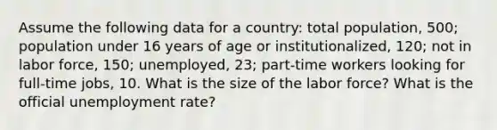 Assume the following data for a country: total population, 500; population under 16 years of age or institutionalized, 120; not in labor force, 150; unemployed, 23; part-time workers looking for full-time jobs, 10. What is the size of the labor force? What is the official unemployment rate?