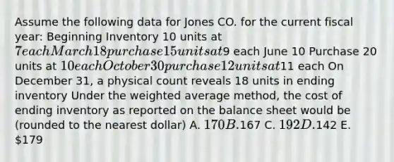 Assume the following data for Jones CO. for the current fiscal year: Beginning Inventory 10 units at 7 each March 18 purchase 15 units at9 each June 10 Purchase 20 units at 10 each October 30 purchase 12 units at11 each On December 31, a physical count reveals 18 units in ending inventory Under the weighted average method, the cost of ending inventory as reported on the balance sheet would be (rounded to the nearest dollar) A. 170 B.167 C. 192 D.142 E. 179