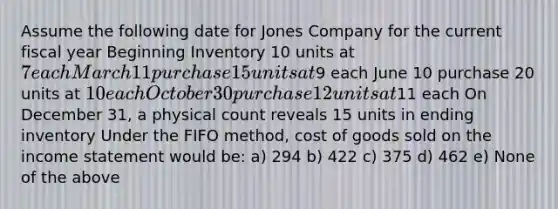 Assume the following date for Jones Company for the current fiscal year Beginning Inventory 10 units at 7 each March 11 purchase 15 units at9 each June 10 purchase 20 units at 10 each October 30 purchase 12 units at11 each On December 31, a physical count reveals 15 units in ending inventory Under the FIFO method, cost of goods sold on the income statement would be: a) 294 b) 422 c) 375 d) 462 e) None of the above