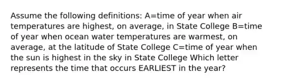 Assume the following definitions: A=time of year when air temperatures are highest, on average, in State College B=time of year when ocean water temperatures are warmest, on average, at the latitude of State College C=time of year when the sun is highest in the sky in State College Which letter represents the time that occurs EARLIEST in the year?