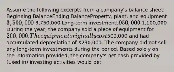 Assume the following excerpts from a company's balance sheet: Beginning BalanceEnding BalanceProperty, plant, and equipment3,500,000 3,750,000 Long-term investments950,000 1,100,000 During the year, the company sold a piece of equipment for 200,000. The equipment originally cost500,000 and had accumulated depreciation of 290,000. The company did not sell any long-term investments during the period. Based solely on the information provided, the company's net cash provided by (used in) investing activities would be: