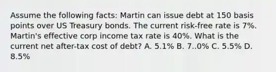 Assume the following facts: Martin can issue debt at 150 basis points over US Treasury bonds. The current risk-free rate is 7%. Martin's effective corp income tax rate is 40%. What is the current net after-tax cost of debt? A. 5.1% B. 7..0% C. 5.5% D. 8.5%