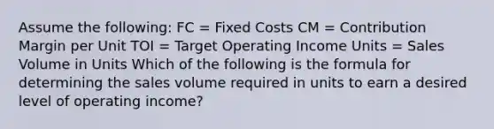 Assume the following: FC = Fixed Costs CM = Contribution Margin per Unit TOI = Target Operating Income Units = Sales Volume in Units Which of the following is the formula for determining the sales volume required in units to earn a desired level of operating income?