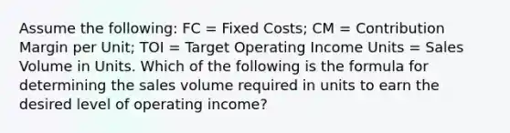 Assume the following: FC = Fixed Costs; CM = Contribution Margin per Unit; TOI = Target Operating Income Units = Sales Volume in Units. Which of the following is the formula for determining the sales volume required in units to earn the desired level of operating income?