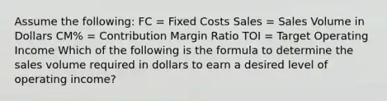 Assume the following: FC = Fixed Costs Sales = Sales Volume in Dollars CM% = Contribution Margin Ratio TOI = Target Operating Income Which of the following is the formula to determine the sales volume required in dollars to earn a desired level of operating income?