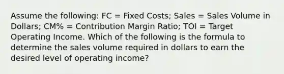 Assume the following: FC = Fixed Costs; Sales = Sales Volume in Dollars; CM% = Contribution Margin Ratio; TOI = Target Operating Income. Which of the following is the formula to determine the sales volume required in dollars to earn the desired level of operating income?