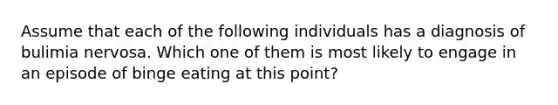 Assume that each of the following individuals has a diagnosis of bulimia nervosa. Which one of them is most likely to engage in an episode of binge eating at this point?