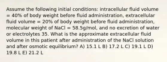 Assume the following initial conditions: intracellular fluid volume = 40% of body weight before fluid administration, extracellular fluid volume = 20% of body weight before fluid administration, molecular weight of NaCl = 58.5g/mol, and no excretion of water or electrolytes 35. What is the approximate extracellular fluid volume in this patient after administration of the NaCl solution and after osmotic equilibrium? A) 15.1 L B) 17.2 L C) 19.1 L D) 19.8 L E) 21.2 L