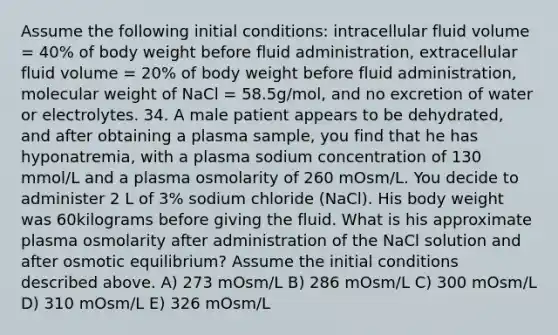 Assume the following initial conditions: intracellular fluid volume = 40% of body weight before fluid administration, extracellular fluid volume = 20% of body weight before fluid administration, molecular weight of NaCl = 58.5g/mol, and no excretion of water or electrolytes. 34. A male patient appears to be dehydrated, and after obtaining a plasma sample, you find that he has hyponatremia, with a plasma sodium concentration of 130 mmol/L and a plasma osmolarity of 260 mOsm/L. You decide to administer 2 L of 3% sodium chloride (NaCl). His body weight was 60kilograms before giving the fluid. What is his approximate plasma osmolarity after administration of the NaCl solution and after osmotic equilibrium? Assume the initial conditions described above. A) 273 mOsm/L B) 286 mOsm/L C) 300 mOsm/L D) 310 mOsm/L E) 326 mOsm/L